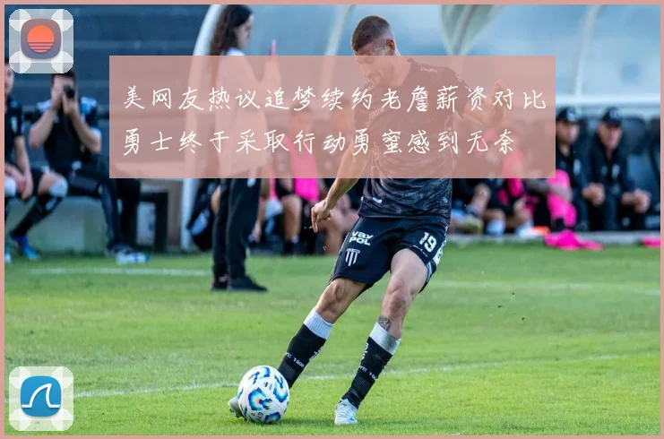 美网友热议追梦续约老詹薪资对比勇士终于采取行动勇蜜感到无奈