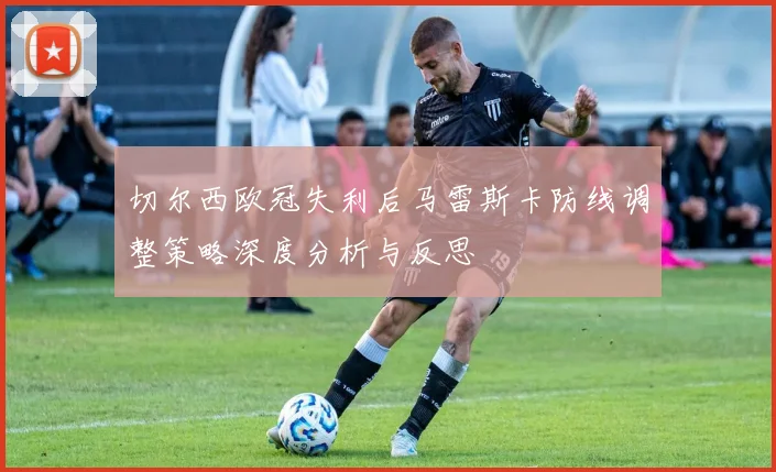 切尔西欧冠失利后马雷斯卡防线调整策略深度分析与反思