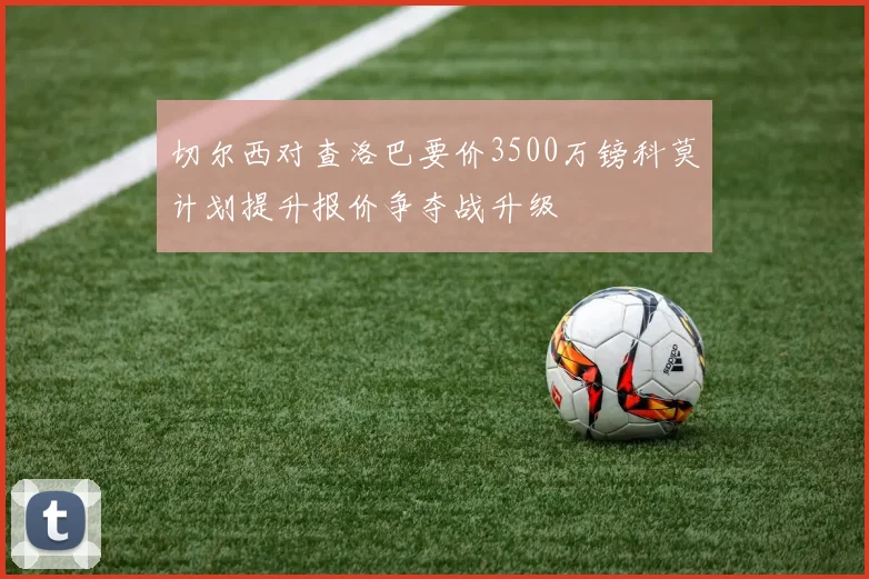 切尔西对查洛巴要价3500万镑科莫计划提升报价争夺战升级