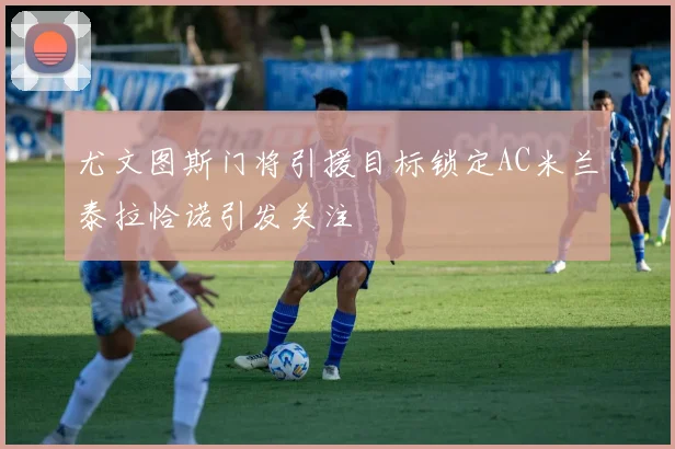 尤文图斯门将引援目标锁定AC米兰泰拉恰诺引发关注
