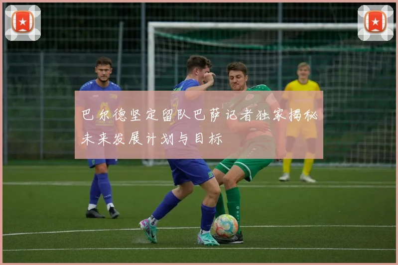 巴尔德坚定留队巴萨记者独家揭秘未来发展计划与目标