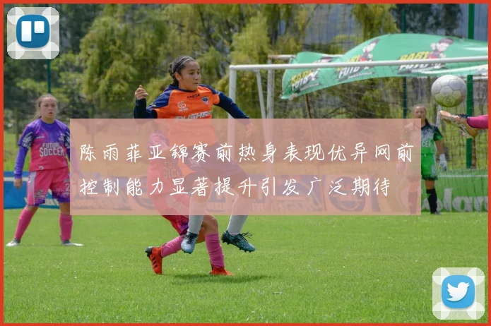 陈雨菲亚锦赛前热身表现优异网前控制能力显著提升引发广泛期待